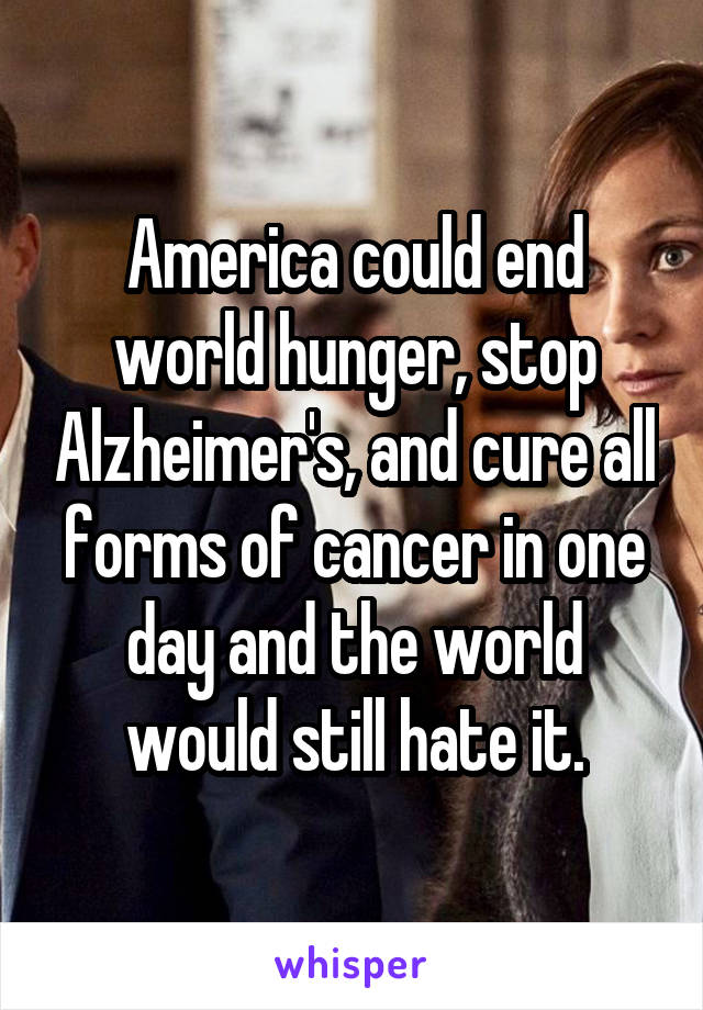 America could end world hunger, stop Alzheimer's, and cure all forms of cancer in one day and the world would still hate it.