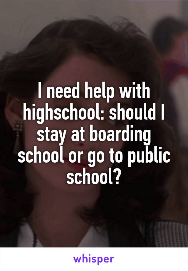 I need help with highschool: should I stay at boarding school or go to public school?
