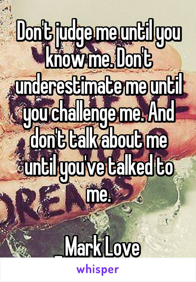 Don't judge me until you know me. Don't underestimate me until you challenge me. And don't talk about me until you've talked to me.

_ Mark Love 