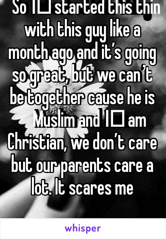 So I️ started this thing with this guy like a month ago and it’s going so great, but we can’t be together cause he is Muslim and I️ am Christian, we don’t care but our parents care a lot. It scares me
