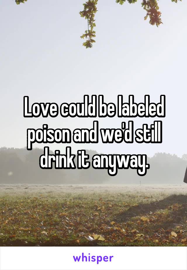 Love could be labeled poison and we'd still drink it anyway.