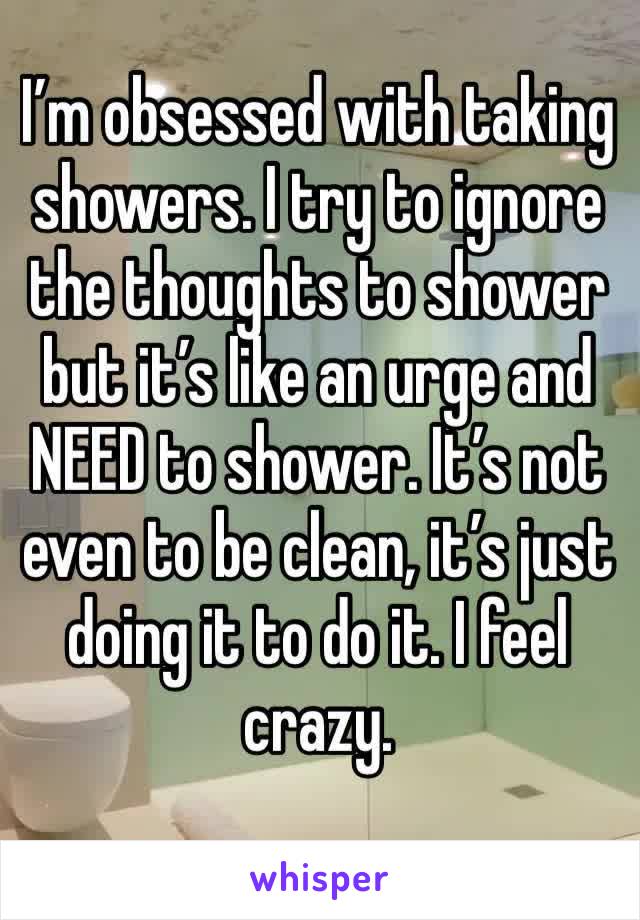I’m obsessed with taking showers. I try to ignore the thoughts to shower but it’s like an urge and NEED to shower. It’s not even to be clean, it’s just doing it to do it. I feel crazy. 