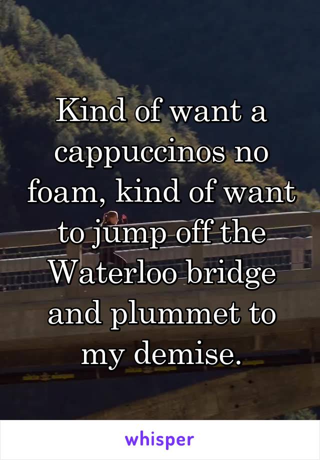 Kind of want a cappuccinos no foam, kind of want to jump off the Waterloo bridge and plummet to my demise.