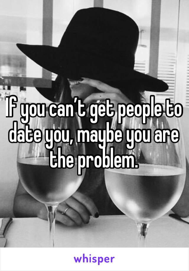 If you can’t get people to date you, maybe you are the problem. 