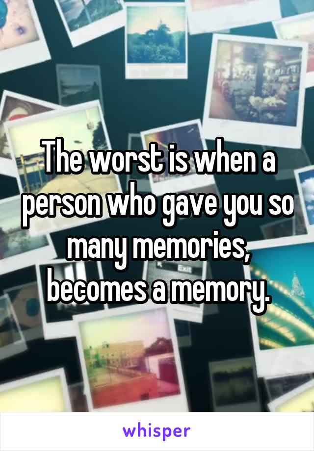 The worst is when a person who gave you so many memories, becomes a memory.