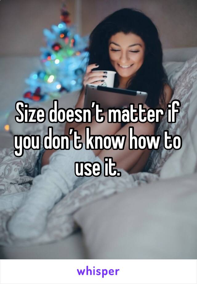 Size doesn’t matter if you don’t know how to use it. 