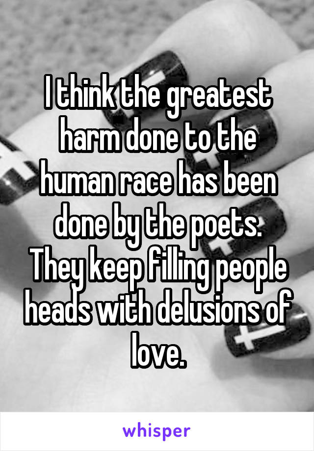 I think the greatest harm done to the human race has been done by the poets.
They keep filling people heads with delusions of love.