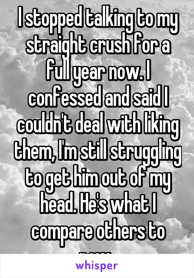I stopped talking to my straight crush for a full year now. I confessed and said I couldn't deal with liking them, I'm still struggling to get him out of my head. He's what I compare others to now. 