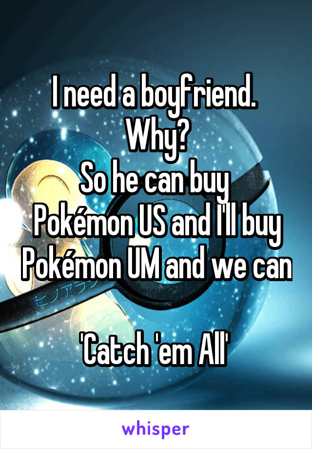 I need a boyfriend. 
Why?
So he can buy 
Pokémon US and I'll buy Pokémon UM and we can 
'Catch 'em All' 