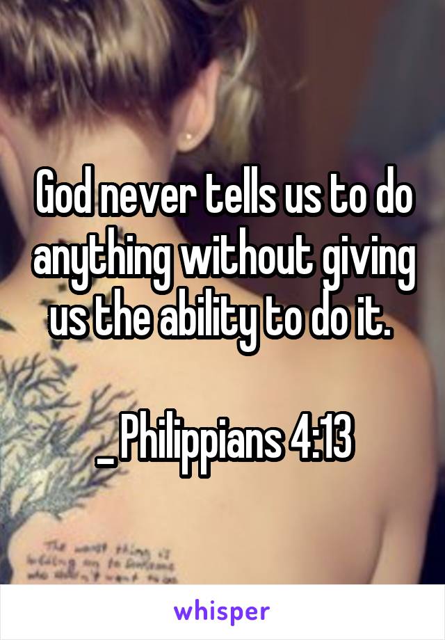 God never tells us to do anything without giving us the ability to do it. 

_ Philippians 4:13