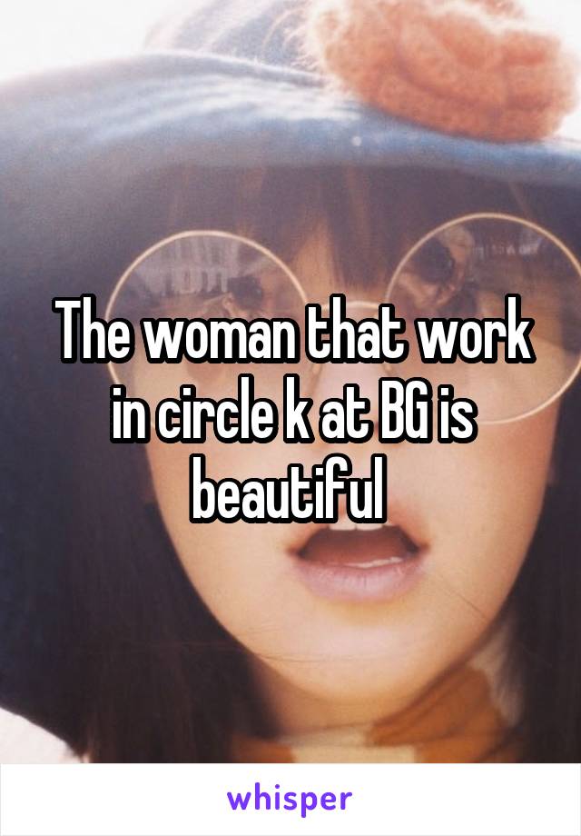 The woman that work in circle k at BG is beautiful 