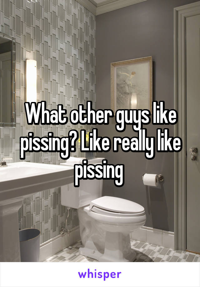 What other guys like pissing? Like really like pissing 