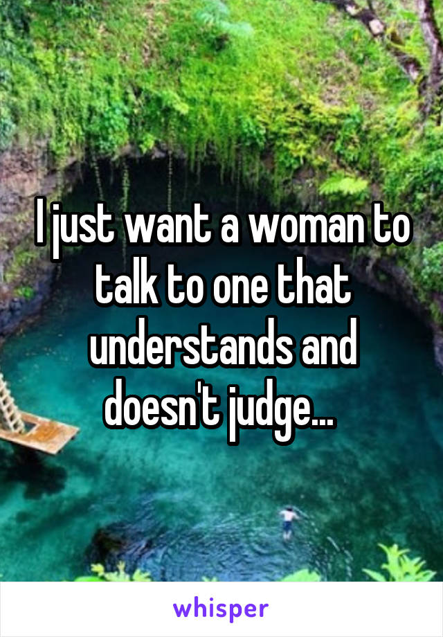 I just want a woman to talk to one that understands and doesn't judge... 