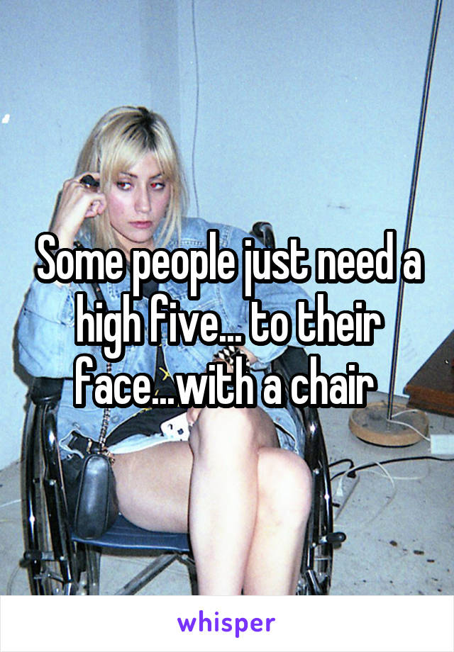 Some people just need a high five... to their face...with a chair 