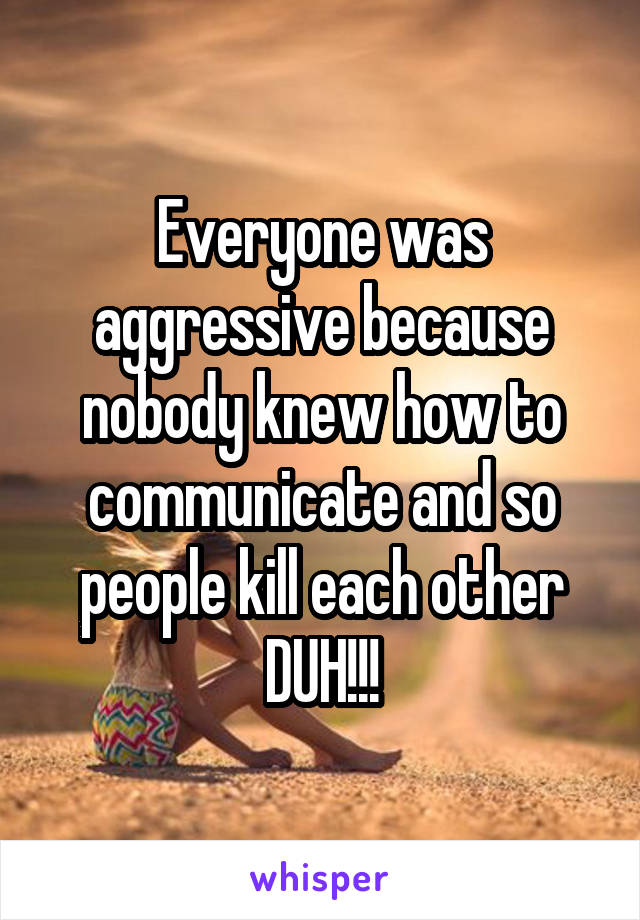 Everyone was aggressive because nobody knew how to communicate and so people kill each other DUH!!!