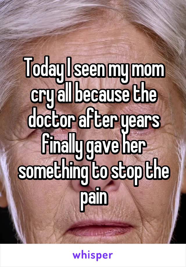 Today I seen my mom cry all because the doctor after years finally gave her something to stop the pain