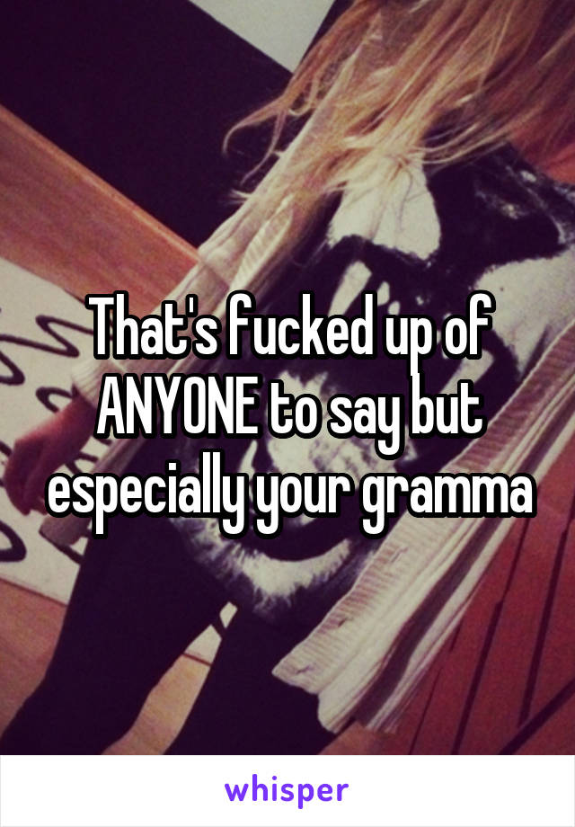 That's fucked up of ANYONE to say but especially your gramma
