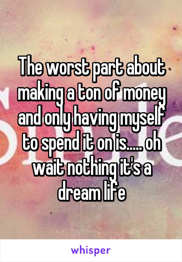 The worst part about making a ton of money and only having myself to spend it on is..... oh wait nothing it's a dream life