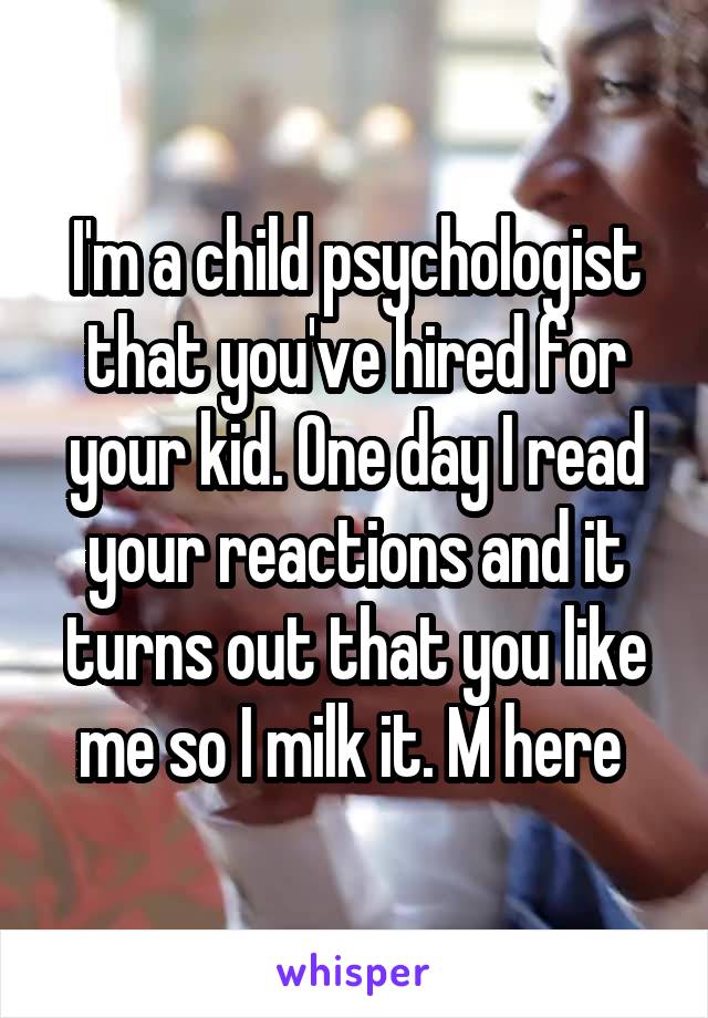 I'm a child psychologist that you've hired for your kid. One day I read your reactions and it turns out that you like me so I milk it. M here 