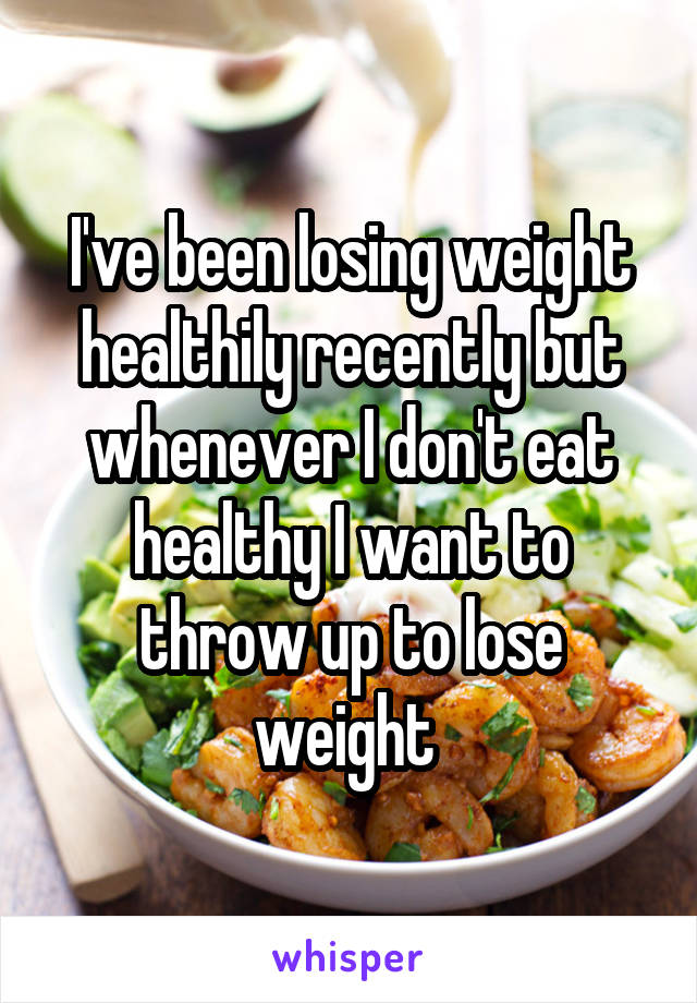 I've been losing weight healthily recently but whenever I don't eat healthy I want to throw up to lose weight 