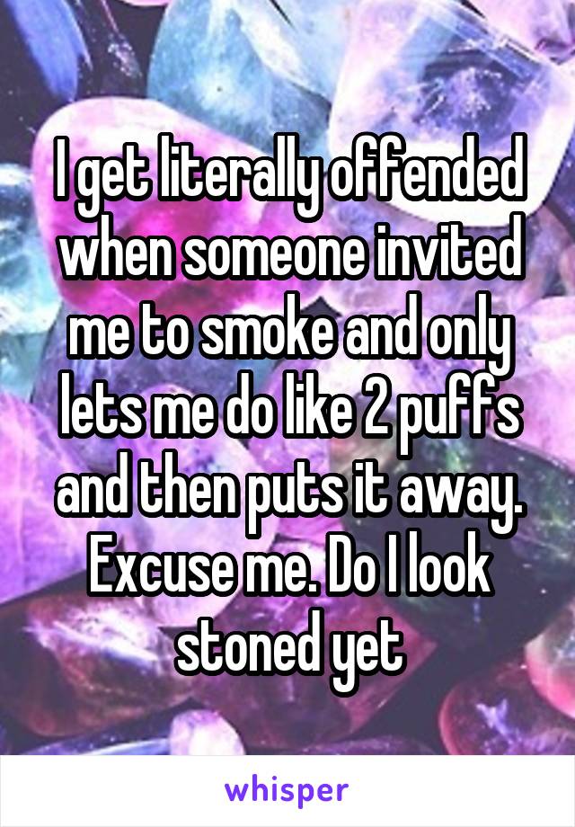 I get literally offended when someone invited me to smoke and only lets me do like 2 puffs and then puts it away. Excuse me. Do I look stoned yet