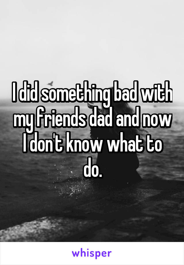 I did something bad with my friends dad and now I don't know what to do.