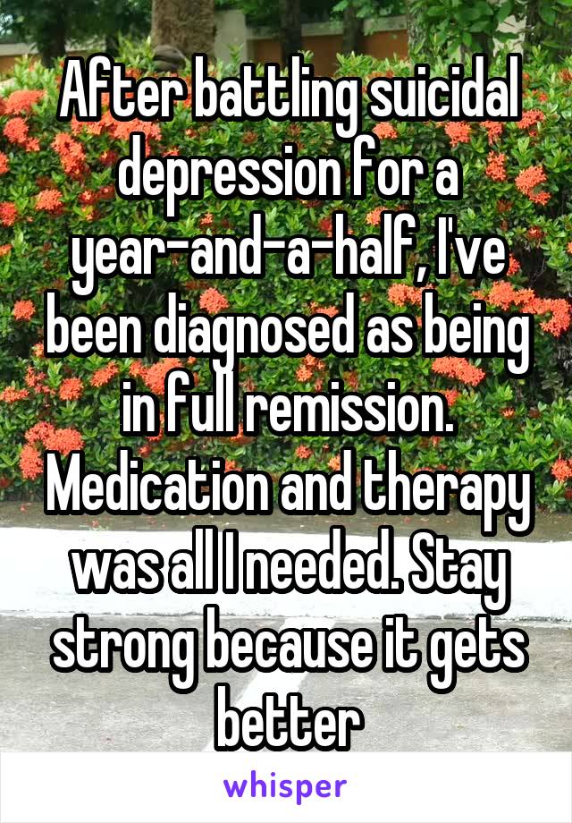 After battling suicidal depression for a year-and-a-half, I've been diagnosed as being in full remission. Medication and therapy was all I needed. Stay strong because it gets better