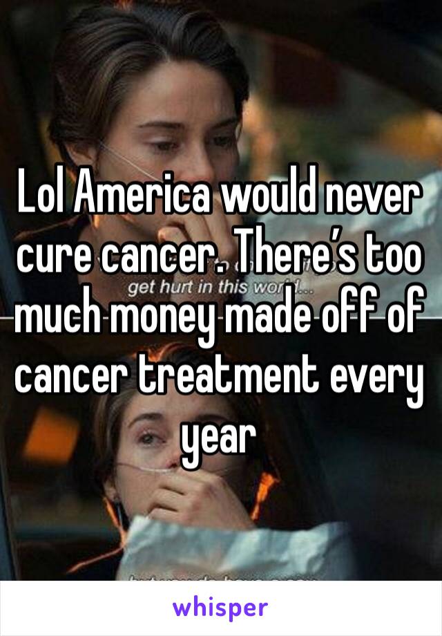 Lol America would never cure cancer. There’s too much money made off of cancer treatment every year