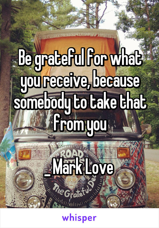 Be grateful for what you receive, because somebody to take that from you

_ Mark Love 