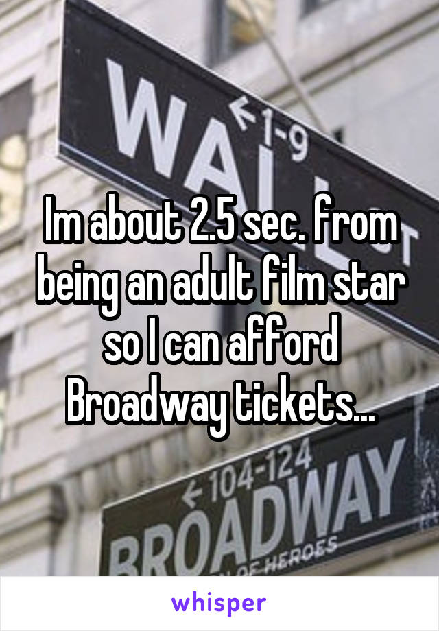 Im about 2.5 sec. from being an adult film star so I can afford Broadway tickets...