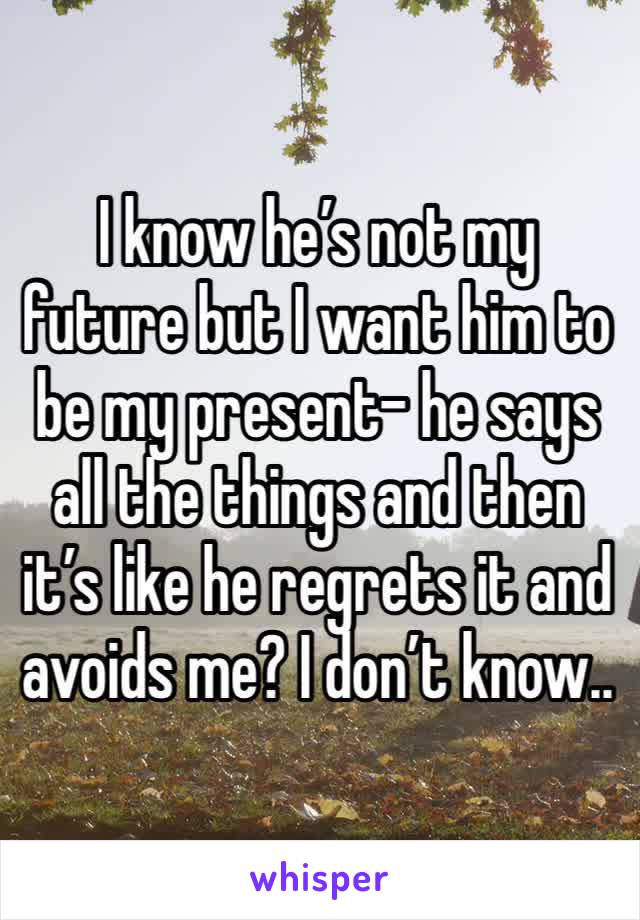 I know he’s not my future but I want him to be my present- he says all the things and then it’s like he regrets it and avoids me? I don’t know.. 