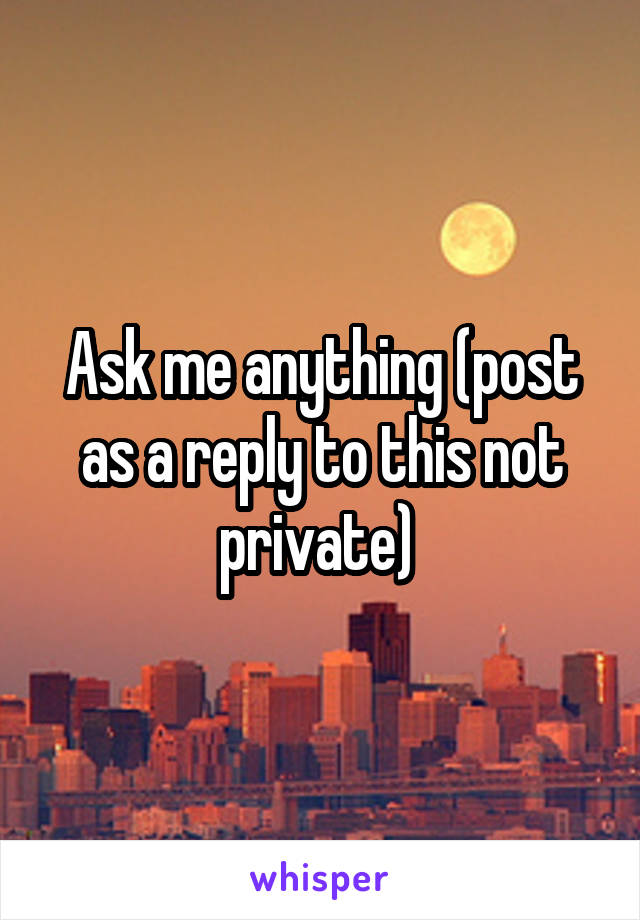 Ask me anything (post as a reply to this not private) 