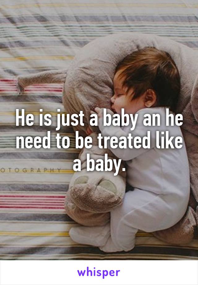 He is just a baby an he need to be treated like a baby.