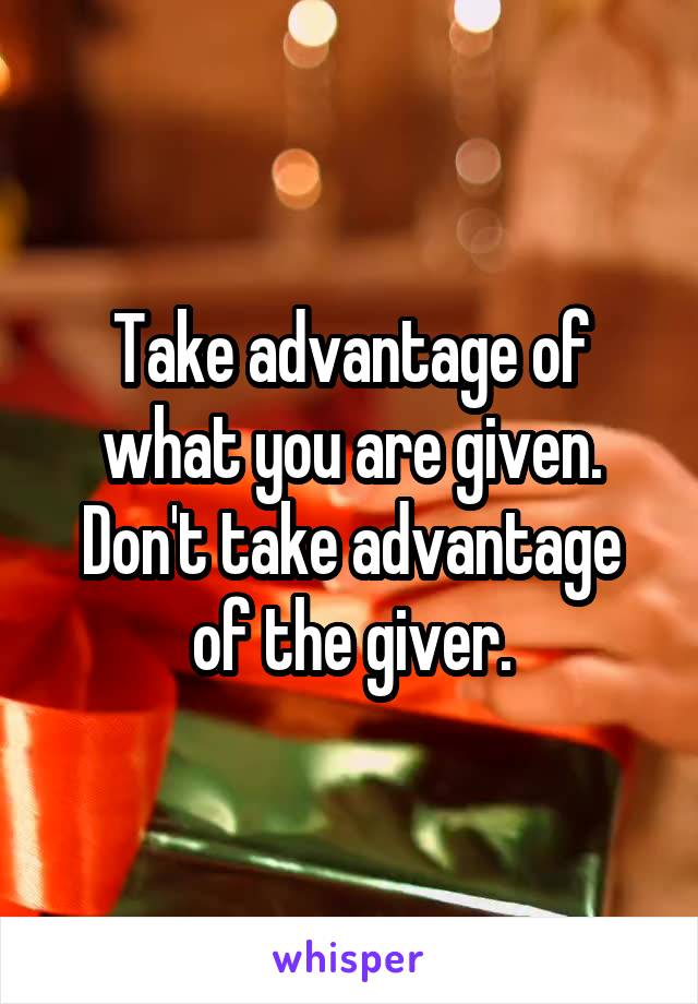 Take advantage of what you are given. Don't take advantage of the giver.