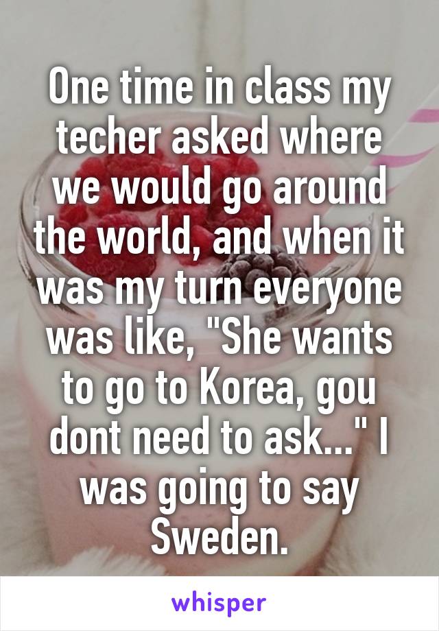 One time in class my techer asked where we would go around the world, and when it was my turn everyone was like, "She wants to go to Korea, gou dont need to ask..." I was going to say Sweden.
