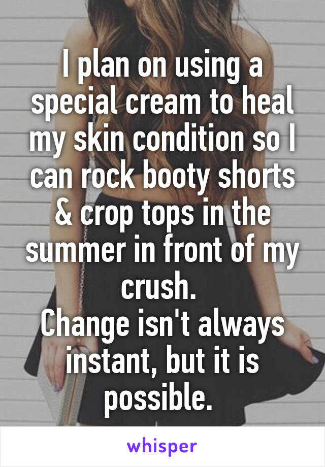 I plan on using a special cream to heal my skin condition so I can rock booty shorts & crop tops in the summer in front of my crush. 
Change isn't always instant, but it is possible. 
