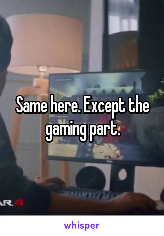 Same here. Except the gaming part.