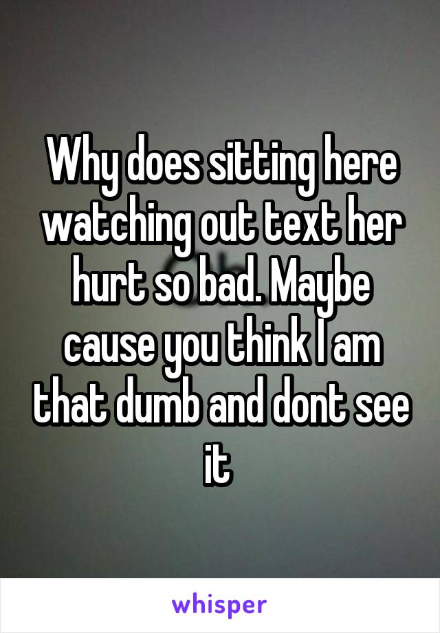 Why does sitting here watching out text her hurt so bad. Maybe cause you think I am that dumb and dont see it 