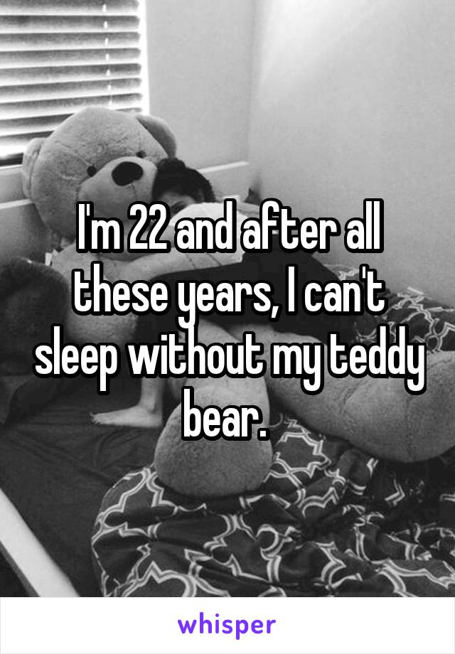 I'm 22 and after all these years, I can't sleep without my teddy bear. 