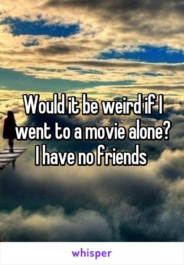 Would it be weird if I went to a movie alone? I have no friends 