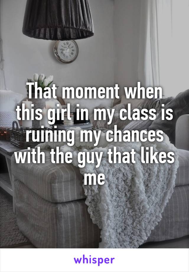 That moment when this girl in my class is ruining my chances with the guy that likes me