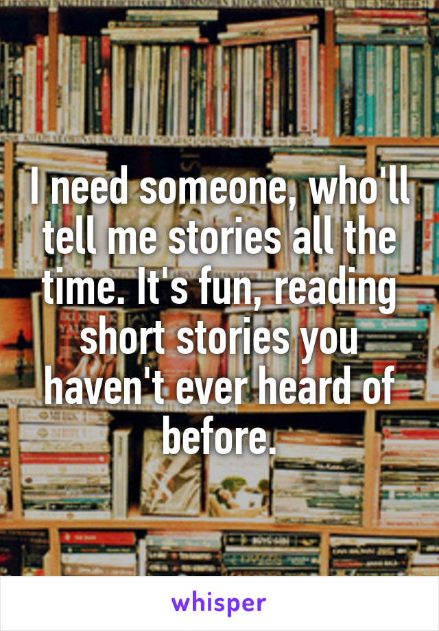 I need someone, who'll tell me stories all the time. It's fun, reading short stories you haven't ever heard of before.