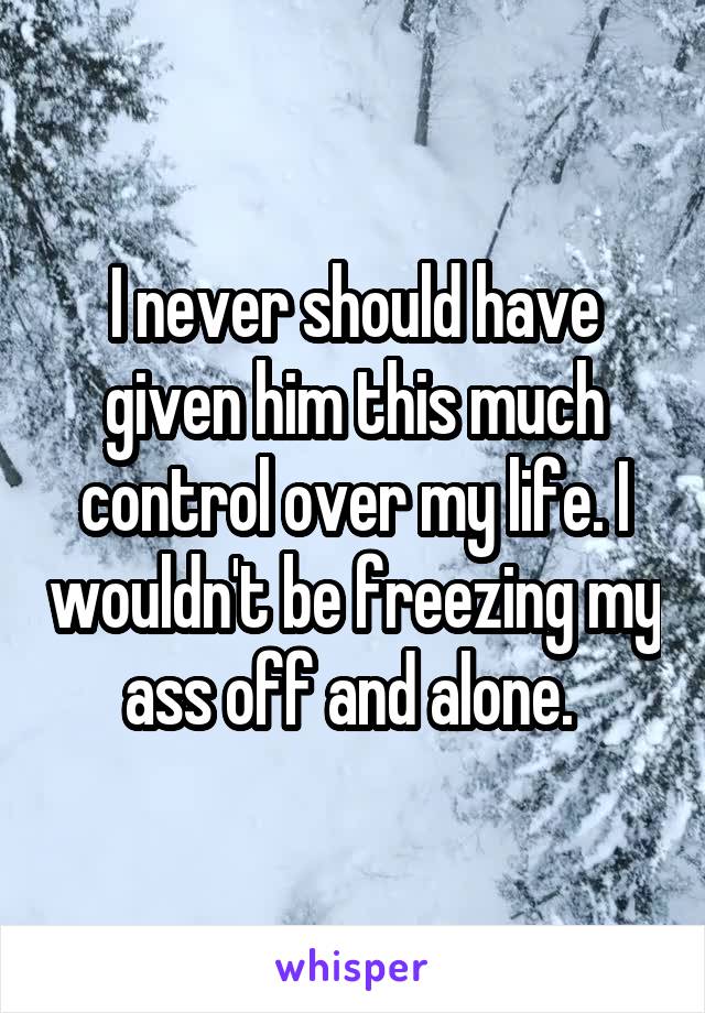 I never should have given him this much control over my life. I wouldn't be freezing my ass off and alone. 