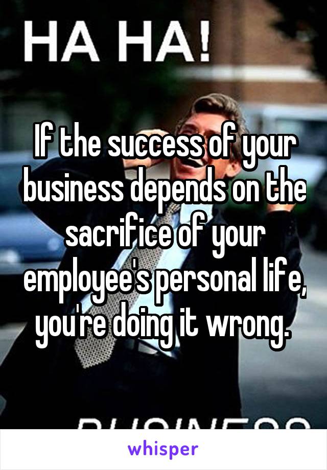 If the success of your business depends on the sacrifice of your employee's personal life, you're doing it wrong. 
