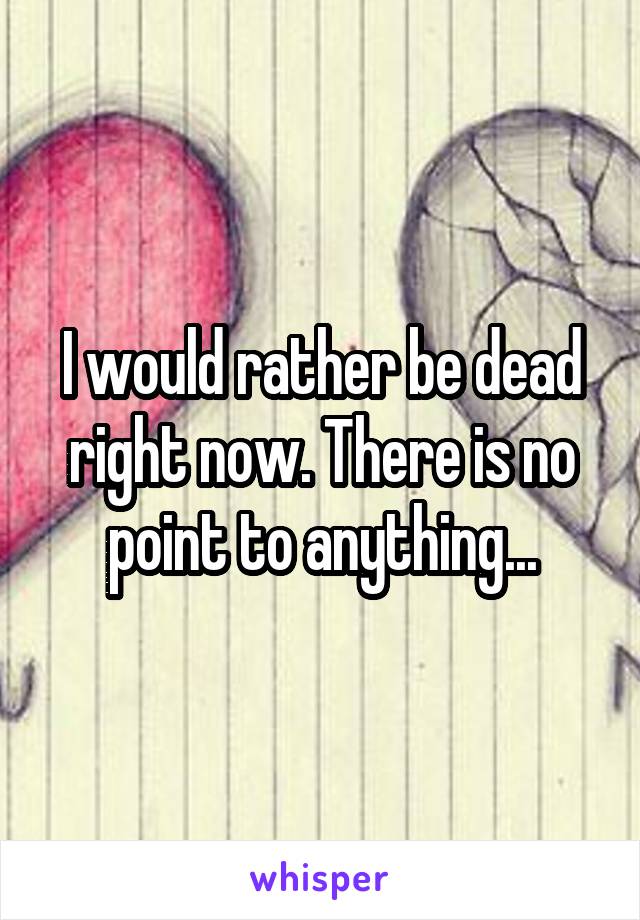 I would rather be dead right now. There is no point to anything...