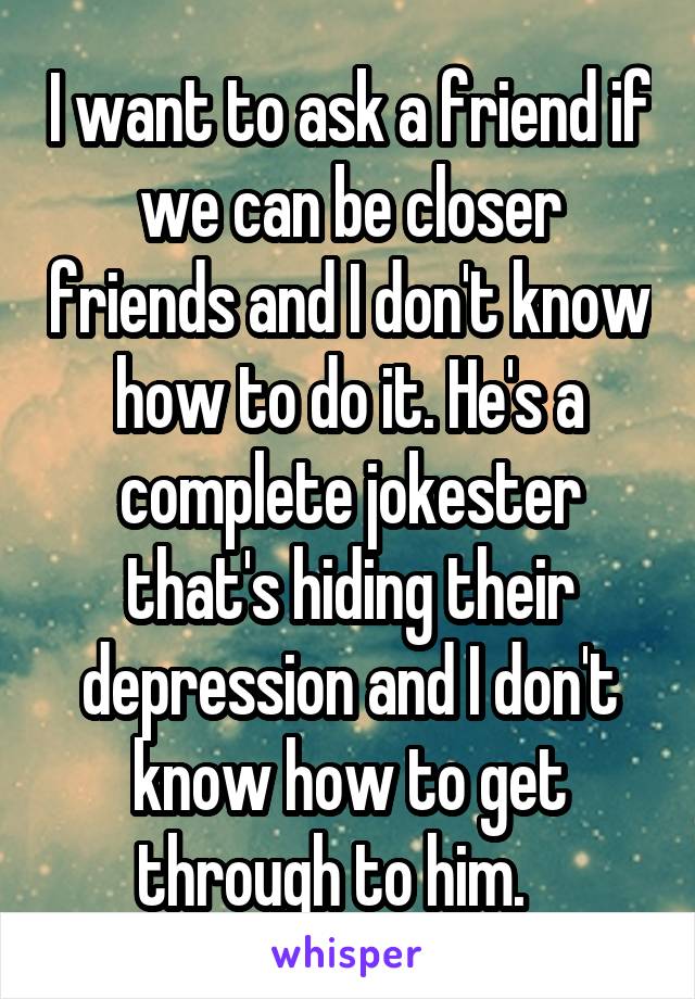 I want to ask a friend if we can be closer friends and I don't know how to do it. He's a complete jokester that's hiding their depression and I don't know how to get through to him.   
