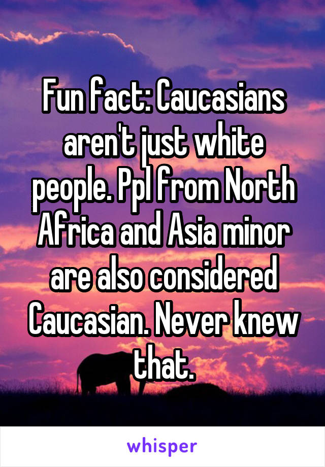 Fun fact: Caucasians aren't just white people. Ppl from North Africa and Asia minor are also considered Caucasian. Never knew that.