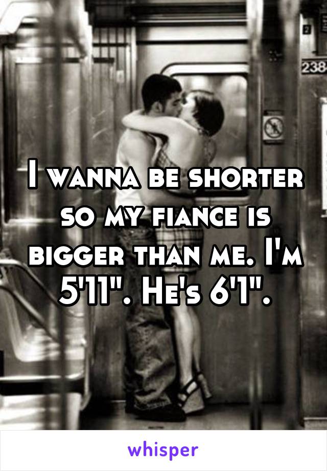 I wanna be shorter so my fiance is bigger than me. I'm 5'11". He's 6'1".