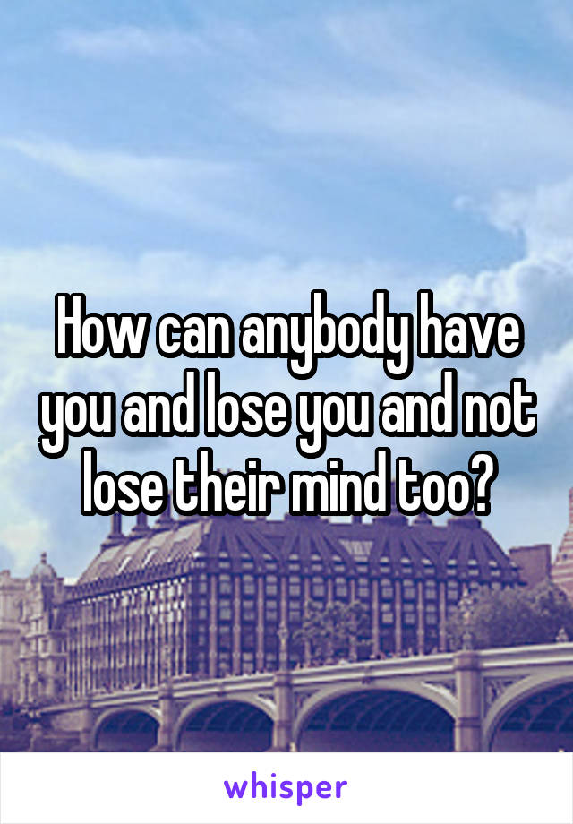 How can anybody have you and lose you and not lose their mind too?