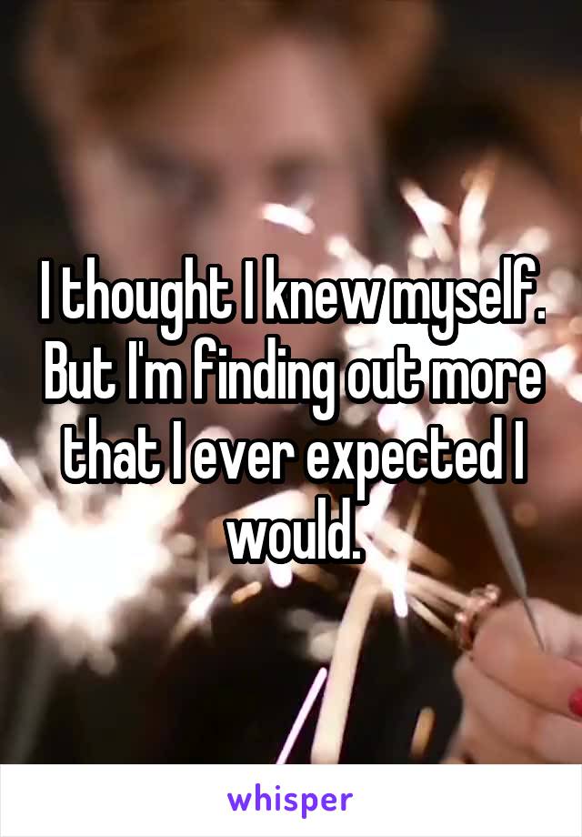 I thought I knew myself. But I'm finding out more that I ever expected I would.
